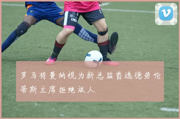 罗马将曼纳视为新总监首选德劳伦蒂斯主席拒绝放人