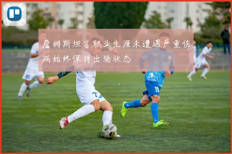 詹姆斯坦言职业生涯未遭遇严重伤病始终保持出场状态
