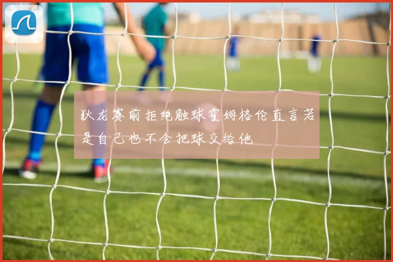 狄龙赛前拒绝触球霍姆格伦直言若是自己也不会把球交给他