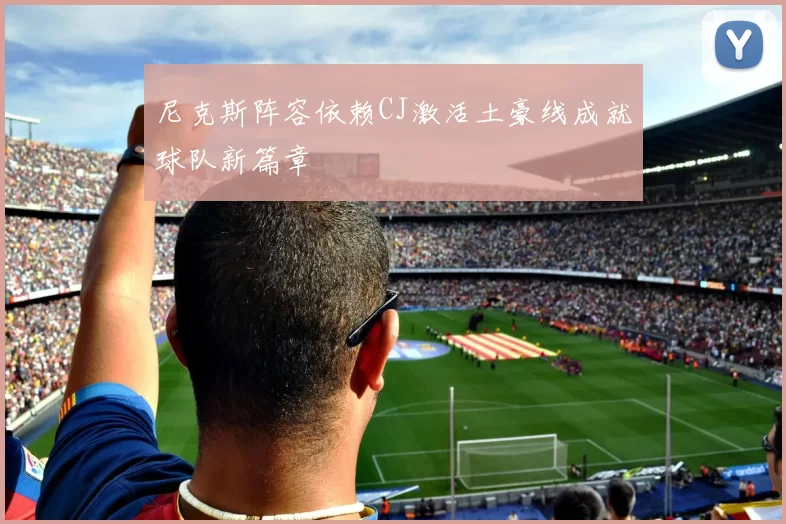 尼克斯阵容依赖CJ激活土豪线成就球队新篇章