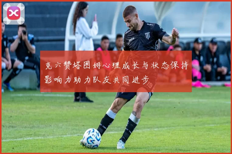 克六赞塔图姆心理成长与状态保持影响力助力队友共同进步