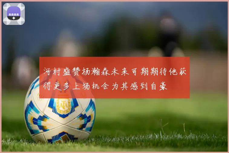 河村盛赞杨瀚森未来可期期待他获得更多上场机会为其感到自豪