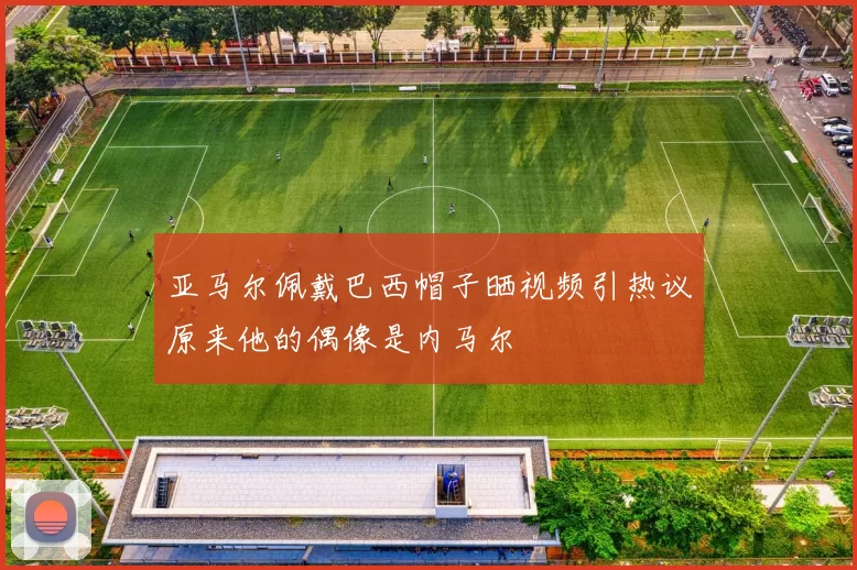 亚马尔佩戴巴西帽子晒视频引热议原来他的偶像是内马尔