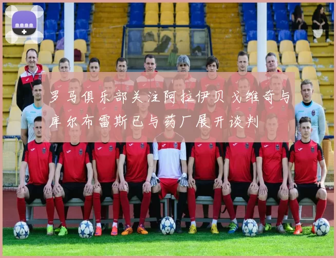罗马俱乐部关注阿拉伊贝戈维奇与库尔布雷斯已与药厂展开谈判