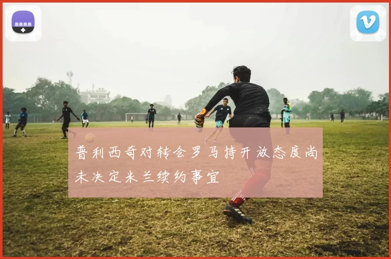 普利西奇对转会罗马持开放态度尚未决定米兰续约事宜