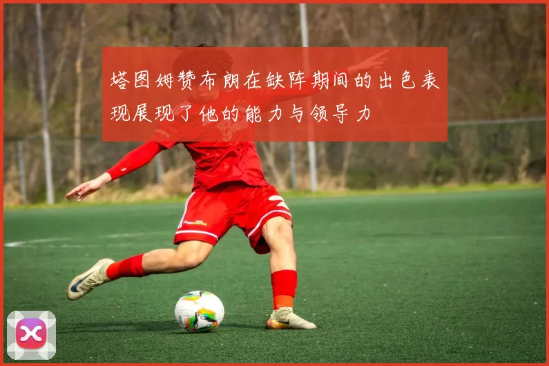 塔图姆赞布朗在缺阵期间的出色表现展现了他的能力与领导力