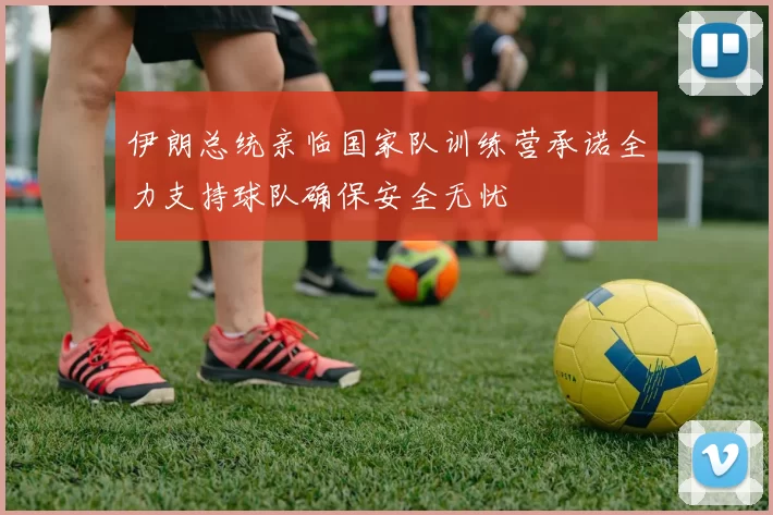 伊朗总统亲临国家队训练营承诺全力支持球队确保安全无忧