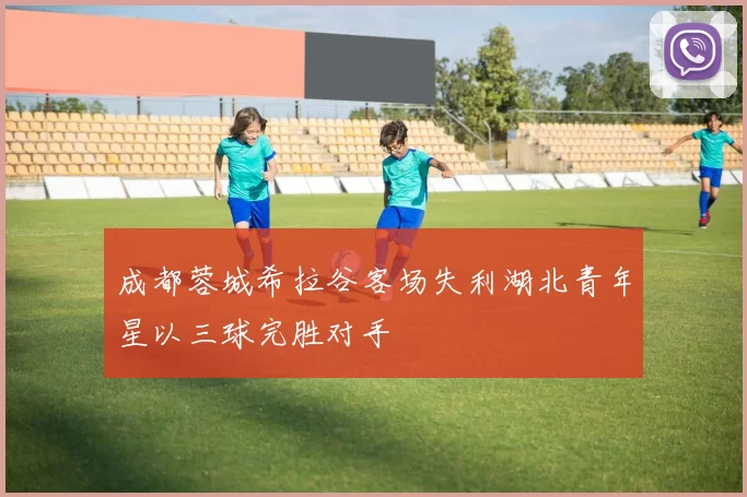 成都蓉城希拉谷客场失利湖北青年星以三球完胜对手