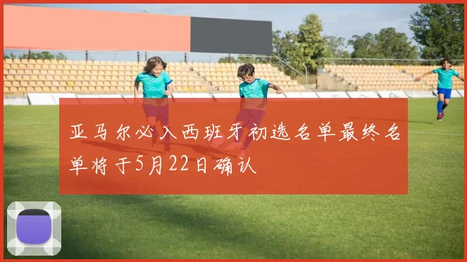 亚马尔必入西班牙初选名单最终名单将于5月22日确认
