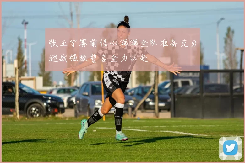 张玉宁赛前信心满满全队准备充分迎战强敌誓言全力以赴