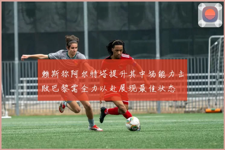 赖斯称阿尔特塔提升其中场能力击败巴黎需全力以赴展现最佳状态