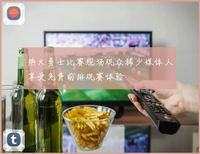 热火勇士比赛现场观众稀少媒体人享受免费前排观赛体验