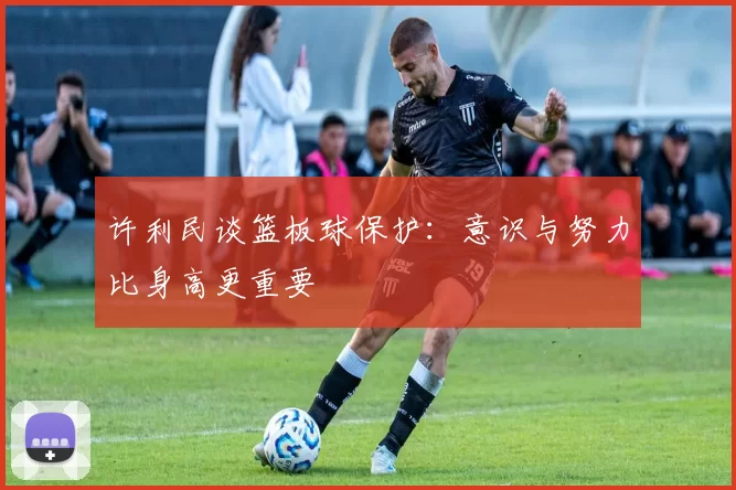 许利民谈篮板球保护：意识与努力比身高更重要