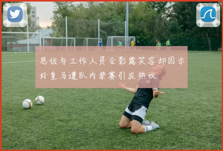 恩佐与工作人员合影露笑容却因示好皇马遭队内禁赛引发热议