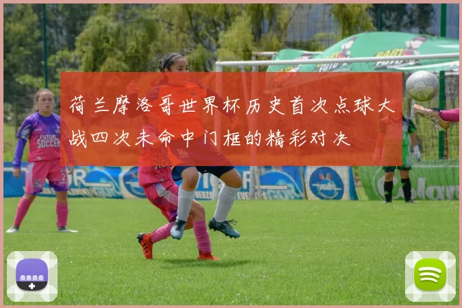 荷兰摩洛哥世界杯历史首次点球大战四次未命中门框的精彩对决