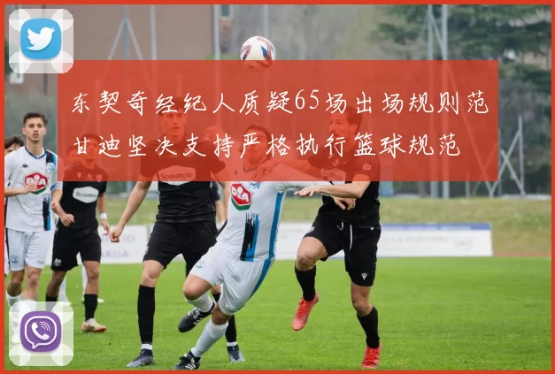 东契奇经纪人质疑65场出场规则范甘迪坚决支持严格执行篮球规范