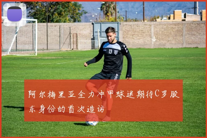 阿尔梅里亚全力冲甲球迷期待C罗股东身份的首次造访