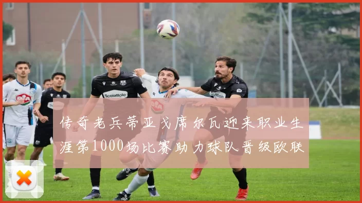 传奇老兵蒂亚戈席尔瓦迎来职业生涯第1000场比赛助力球队晋级欧联八强