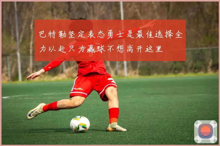 巴特勒坚定表态勇士是最佳选择全力以赴只为赢球不想离开这里