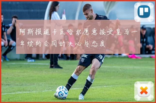 阿斯报道卡瓦哈尔愿意接受皇马一年续约合同的决心与态度