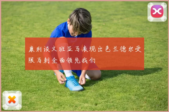 康利谈文班亚马表现出色兰德尔受限马刺全面领先我们